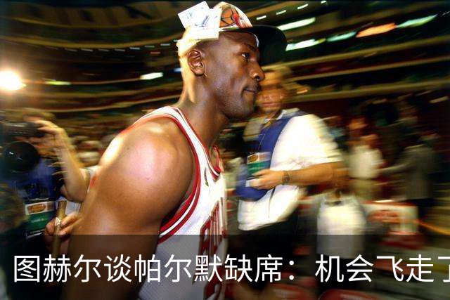 图赫尔谈帕尔默缺席：机会飞走了，但我不责怪他！