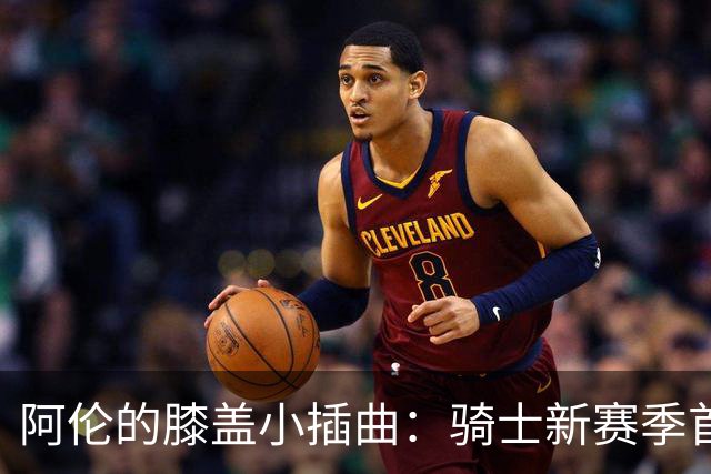 阿伦的膝盖小插曲：骑士新赛季首战前的投篮秀